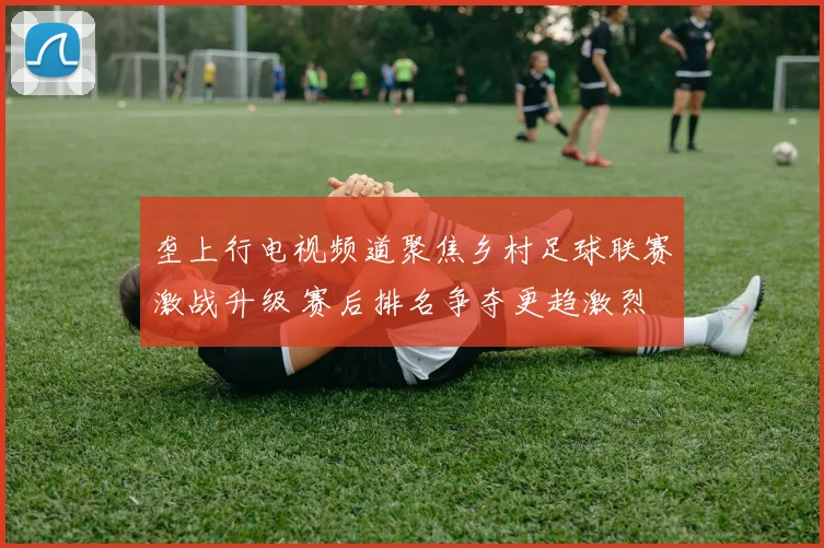 垄上行电视频道聚焦乡村足球联赛激战升级 赛后排名争夺更趋激烈