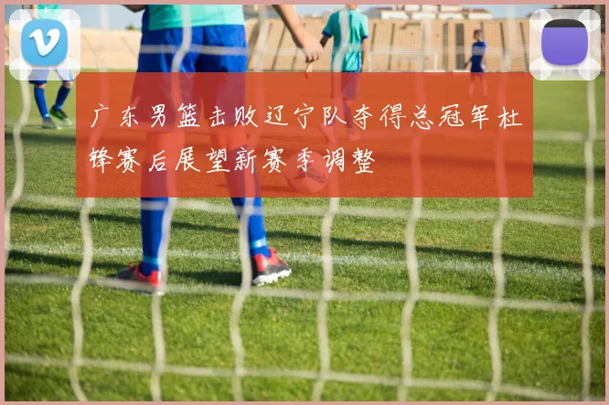 广东男篮击败辽宁队夺得总冠军杜锋赛后展望新赛季调整