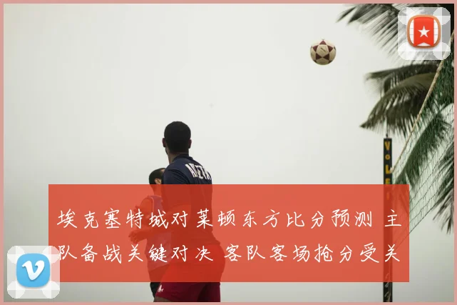 埃克塞特城对莱顿东方比分预测 主队备战关键对决 客队客场抢分受关注