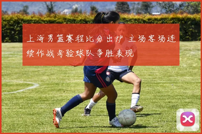 上海男篮赛程比分出炉 主场客场连续作战考验球队争胜表现
