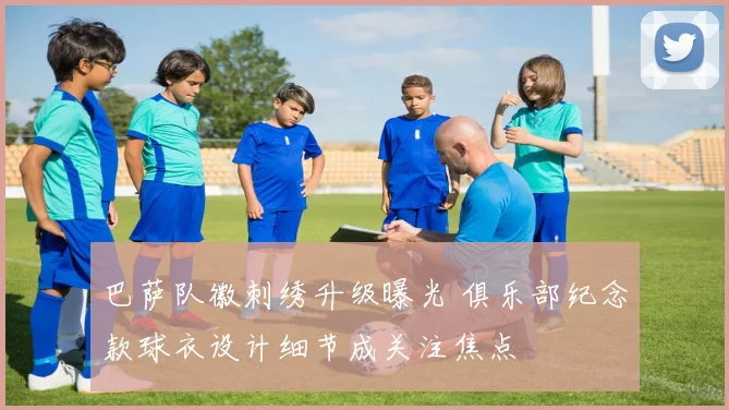 巴萨队徽刺绣升级曝光 俱乐部纪念款球衣设计细节成关注焦点