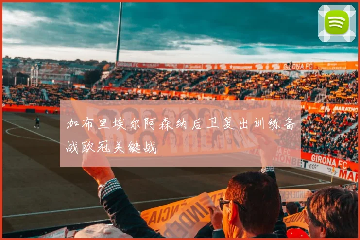 加布里埃尔阿森纳后卫复出训练备战欧冠关键战