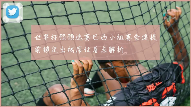 世界杯预预选赛巴西小组赛告捷提前锁定出线席位看点解析